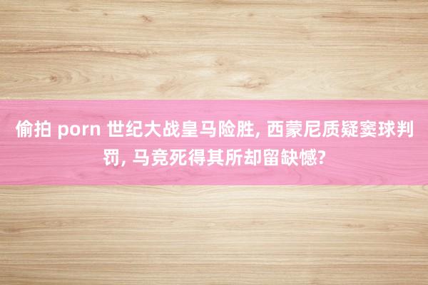 偷拍 porn 世纪大战皇马险胜， 西蒙尼质疑窦球判罚， 马竞死得其所却留缺憾?