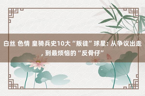 白丝 色情 皇骑兵史10大“叛徒”球星: 从争议出走， 到最烦恼的“反骨仔”