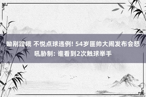 呦剐蹭哦 不悦点球违例! 54岁匪帅大闹发布会怒吼胁制: 谁看到2次触球举手