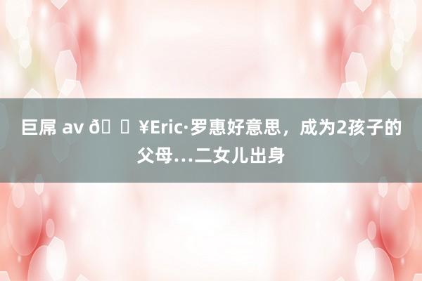 巨屌 av 🔥Eric·罗惠好意思，成为2孩子的父母…二女儿出身