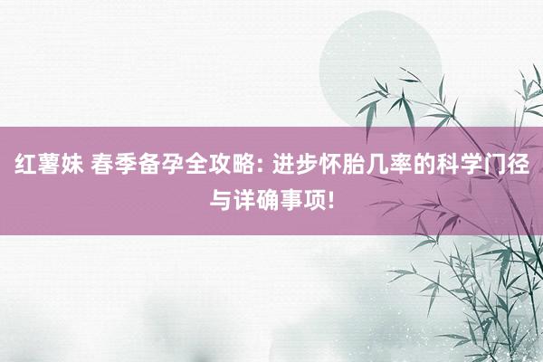 红薯妹 春季备孕全攻略: 进步怀胎几率的科学门径与详确事项!