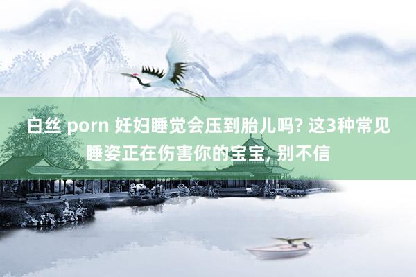 白丝 porn 妊妇睡觉会压到胎儿吗? 这3种常见睡姿正在伤害你的宝宝， 别不信