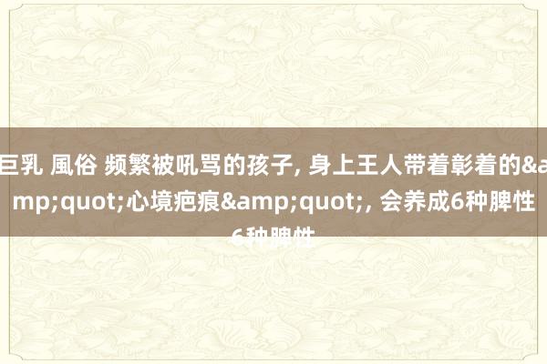巨乳 風俗 频繁被吼骂的孩子， 身上王人带着彰着的&quot;心境疤痕&quot;， 会养成6种脾性