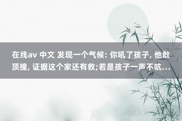 在线av 中文 发现一个气候: 你吼了孩子， 他敢顶撞， 证据这个家还有救;若是孩子一声不吭…
