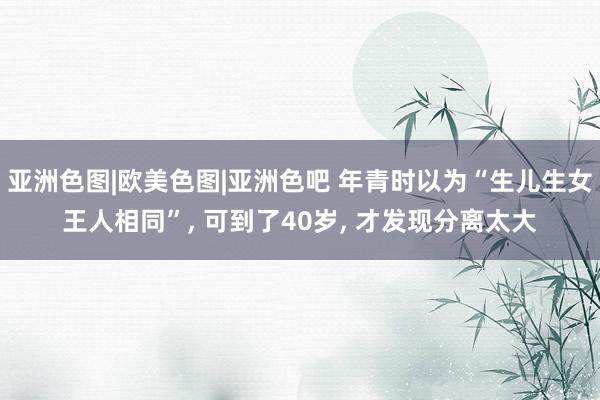 亚洲色图|欧美色图|亚洲色吧 年青时以为“生儿生女王人相同”， 可到了40岁， 才发现分离太大