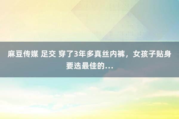 麻豆传媒 足交 穿了3年多真丝内裤，女孩子贴身要选最佳的…