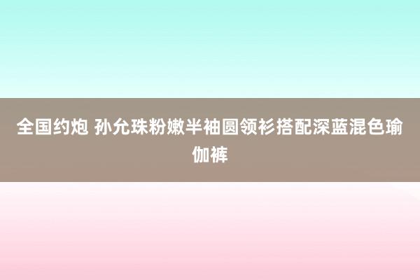 全国约炮 孙允珠粉嫩半袖圆领衫搭配深蓝混色瑜伽裤