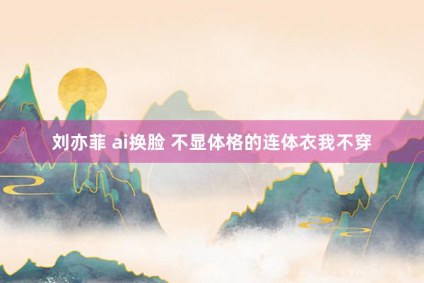 刘亦菲 ai换脸 不显体格的连体衣我不穿
