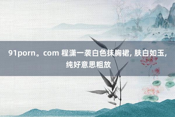 91porn。com 程潇一袭白色抹胸裙， 肤白如玉， 纯好意思粗放