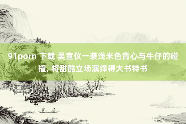 91porn 下载 吴宣仪一袭浅米色背心与牛仔的碰撞， 将甜酷立场演绎得大书特书