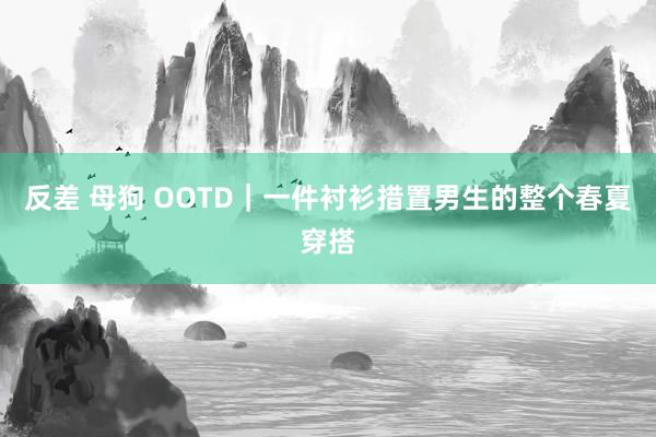反差 母狗 OOTD｜一件衬衫措置男生的整个春夏穿搭