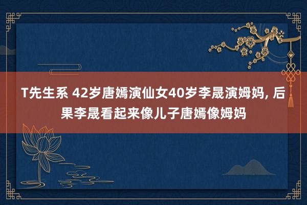 T先生系 42岁唐嫣演仙女40岁李晟演姆妈， 后果李晟看起来像儿子唐嫣像姆妈