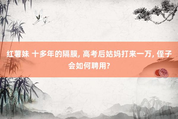 红薯妹 十多年的隔膜， 高考后姑妈打来一万， 侄子会如何聘用?