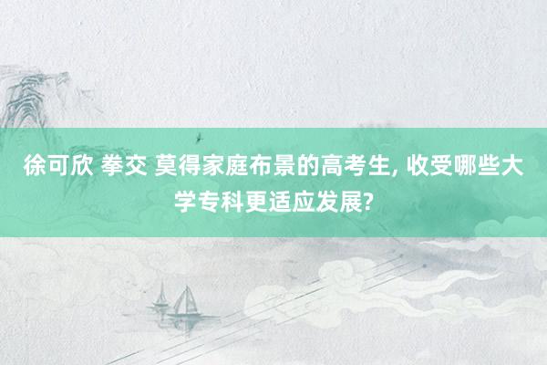 徐可欣 拳交 莫得家庭布景的高考生， 收受哪些大学专科更适应发展?