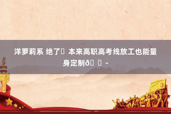 洋萝莉系 绝了❗本来高职高考线放工也能量身定制😭