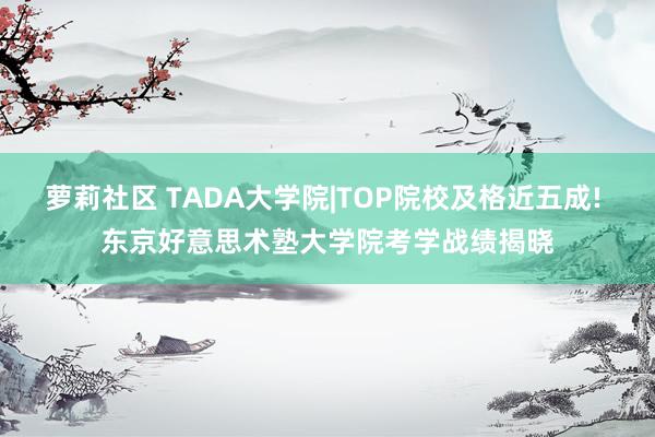 萝莉社区 TADA大学院|TOP院校及格近五成! 东京好意思术塾大学院考学战绩揭晓