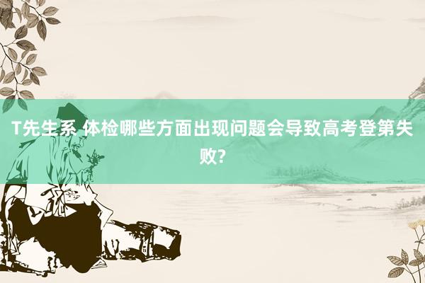 T先生系 体检哪些方面出现问题会导致高考登第失败?