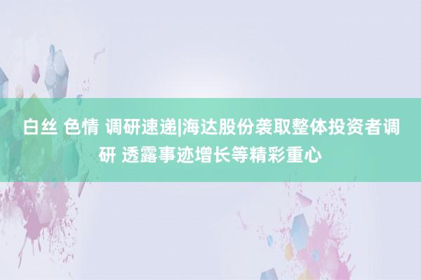 白丝 色情 调研速递|海达股份袭取整体投资者调研 透露事迹增长等精彩重心