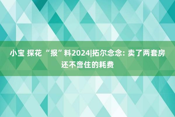 小宝 探花 “报”料2024|拓尔念念: 卖了两套房还不啻住的耗费