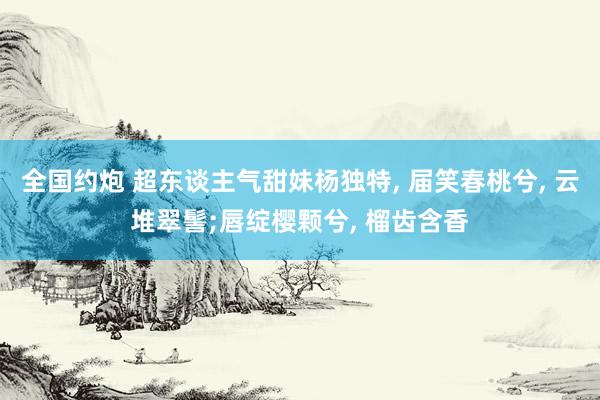 全国约炮 超东谈主气甜妹杨独特， 届笑春桃兮， 云堆翠髻;唇绽樱颗兮， 榴齿含香