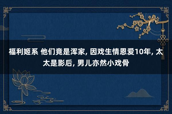 福利姬系 他们竟是浑家， 因戏生情恩爱10年， 太太是影后， 男儿亦然小戏骨