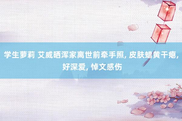 学生萝莉 艾威晒浑家离世前牵手照， 皮肤蜡黄干瘪， 好深爱， 悼文感伤