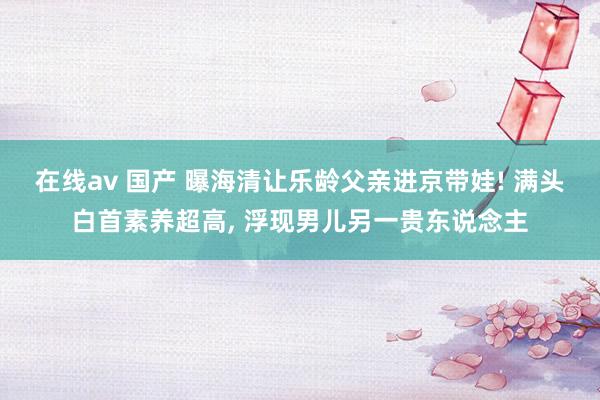 在线av 国产 曝海清让乐龄父亲进京带娃! 满头白首素养超高， 浮现男儿另一贵东说念主