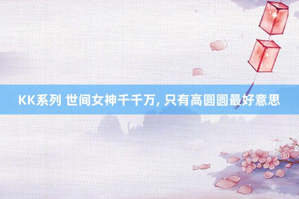 KK系列 世间女神千千万， 只有高圆圆最好意思