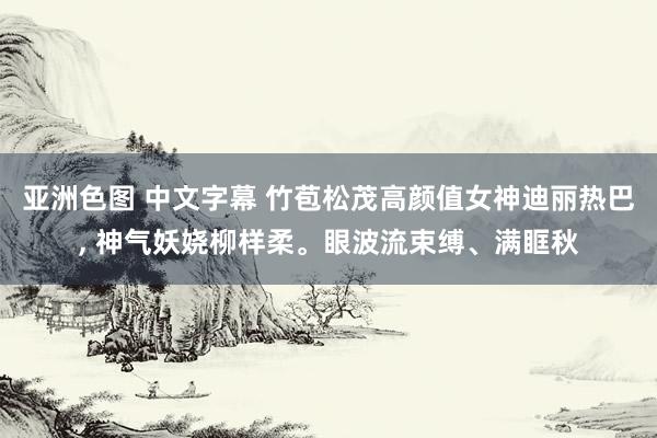 亚洲色图 中文字幕 竹苞松茂高颜值女神迪丽热巴， 神气妖娆柳样柔。眼波流束缚、满眶秋
