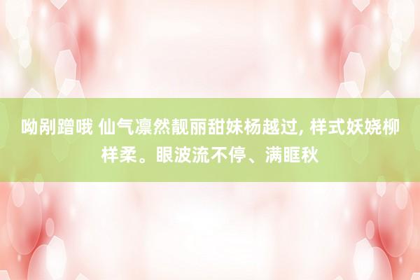 呦剐蹭哦 仙气凛然靓丽甜妹杨越过， 样式妖娆柳样柔。眼波流不停、满眶秋