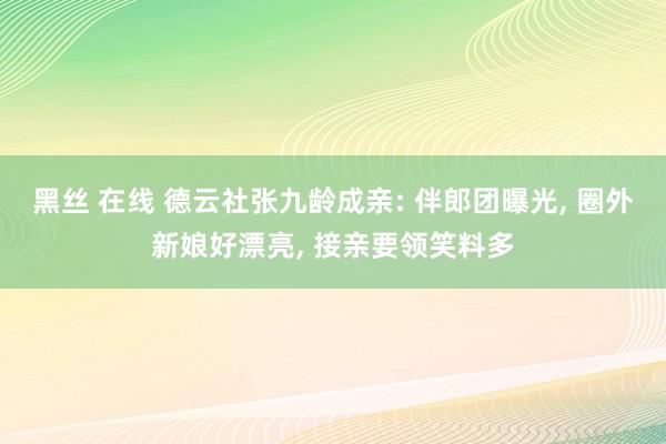 黑丝 在线 德云社张九龄成亲: 伴郎团曝光， 圈外新娘好漂亮， 接亲要领笑料多