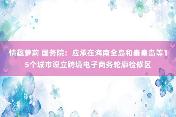 情趣萝莉 国务院：应承在海南全岛和秦皇岛等15个城市设立跨境电子商务轮廓检修区