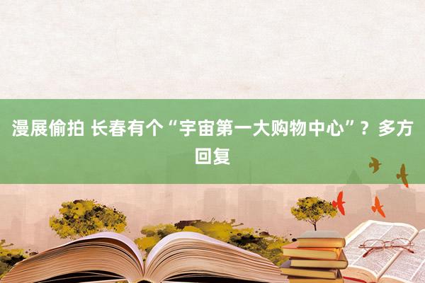 漫展偷拍 长春有个“宇宙第一大购物中心”？多方回复