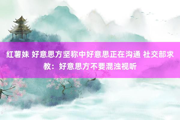 红薯妹 好意思方坚称中好意思正在沟通 社交部求教：好意思方不要混浊视听