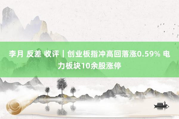 李月 反差 收评｜创业板指冲高回落涨0.59% 电力板块10余股涨停