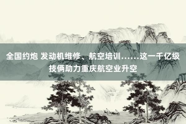 全国约炮 发动机维修、航空培训……这一千亿级技俩助力重庆航空业升空
