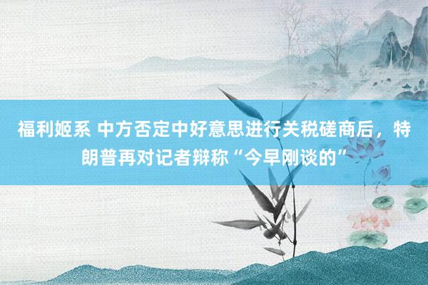 福利姬系 中方否定中好意思进行关税磋商后，特朗普再对记者辩称“今早刚谈的”