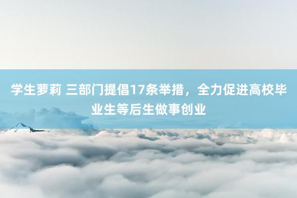 学生萝莉 三部门提倡17条举措，全力促进高校毕业生等后生做事创业