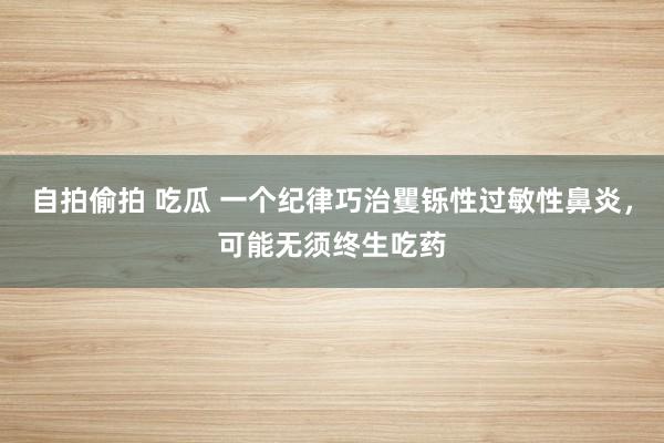 自拍偷拍 吃瓜 一个纪律巧治矍铄性过敏性鼻炎，可能无须终生吃药
