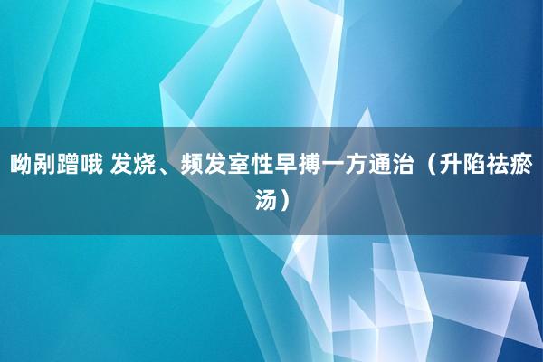 呦剐蹭哦 发烧、频发室性早搏一方通治（升陷祛瘀汤）