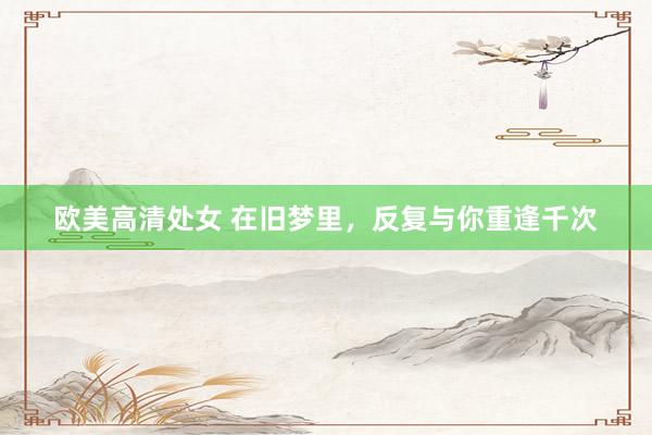 欧美高清处女 在旧梦里，反复与你重逢千次