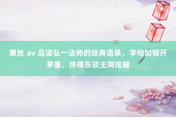 黑丝 av 品读弘一法师的经典语录，字句如顿开茅塞，终得东谈主间炫耀