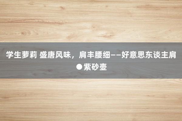 学生萝莉 盛唐风味，肩丰腰细——好意思东谈主肩●紫砂壶