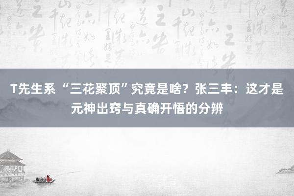 T先生系 “三花聚顶”究竟是啥？张三丰：这才是元神出窍与真确开悟的分辨