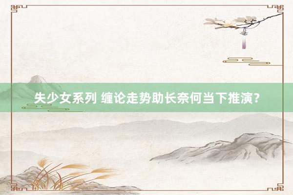 失少女系列 缠论走势助长奈何当下推演？
