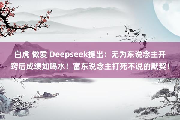 白虎 做爱 Deepseek提出：无为东说念主开窍后成绩如喝水！富东说念主打死不说的默契！