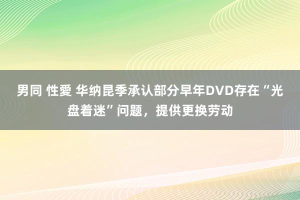 男同 性愛 华纳昆季承认部分早年DVD存在“光盘着迷”问题，提供更换劳动