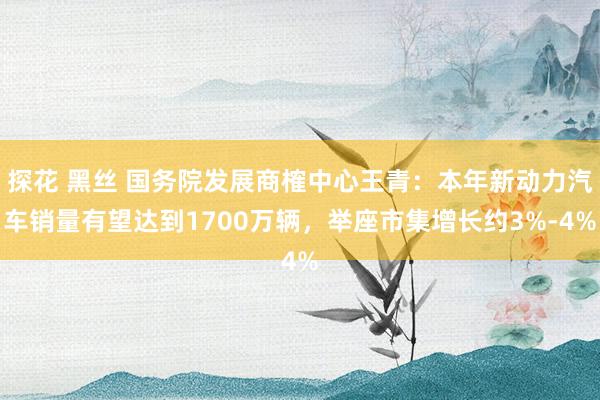 探花 黑丝 国务院发展商榷中心王青：本年新动力汽车销量有望达到1700万辆，举座市集增长约3%-4%