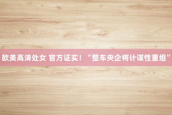 欧美高清处女 官方证实！“整车央企将计谋性重组”
