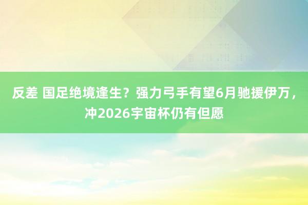 反差 国足绝境逢生？强力弓手有望6月驰援伊万，冲2026宇宙杯仍有但愿